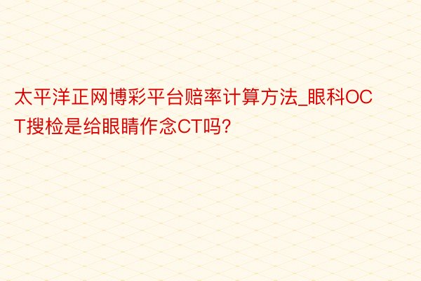 太平洋正网博彩平台赔率计算方法_眼科OCT搜检是给眼睛作念CT吗？