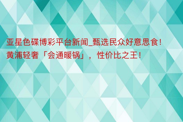 亚星色碟博彩平台新闻_甄选民众好意思食！黄浦轻奢「会通暖锅」，性价比之王！
