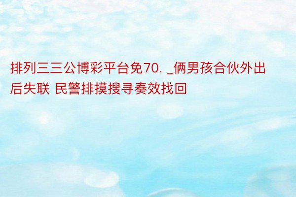 排列三三公博彩平台免70. _俩男孩合伙外出后失联 民警排摸搜寻奏效找回